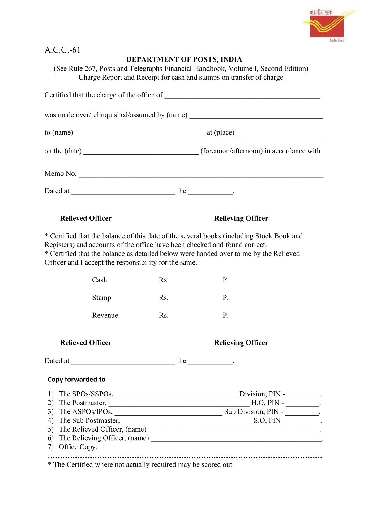 This document is a Charge Report and Receipt for cash and stamps, on transfer of charge, labeled A.C.G 61 and associated with INDIA POST Ministry of Communication & Information Technology. It is also referred to as भारतीय डाक DEPARTMENT OF POSTS INDIA. The form is in accordance with Rule 267, Post and Telegraphs Financial Hand Book Volume I Second Edition. The report requires certification for the transfer of the charge of the office: Made over by (name) to (name). Occurring on the (date) at (place). At "Fore Noon / After Noon" in accordance with a specified number. There are separate sections for the Relieved Officer and the Relieving Officer. Certifications and Balances: The form includes two sets of certifications, one for the Relieved Officer and one for the Relieving Officer, which can be scored through if not actually required. Relieved Officer's Certification: Certifies that the balances of books (including Stock Books and Registers) and accounts have been checked and found correct. Details balances handed over: Cash (A), Stamp (B), and Revenue (C/F). Revenue is made up of Stamps and Cash. Includes spaces for Date and forwarding to a recipient. Relieving Officer's Certification: Certifies that the balances detailed were handed over and they accept responsibility. Includes spaces for Date and 'at'.